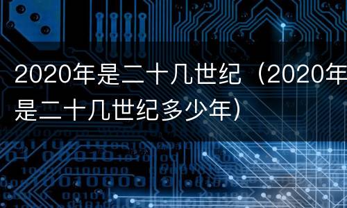 2020年是二十几世纪（2020年是二十几世纪多少年）