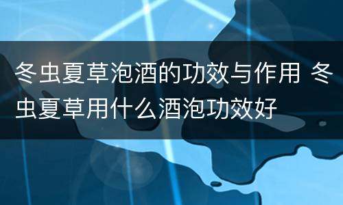 冬虫夏草泡酒的功效与作用 冬虫夏草用什么酒泡功效好