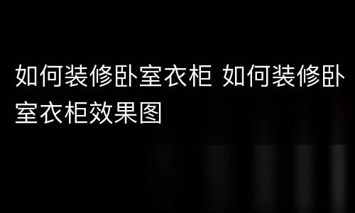 如何装修卧室衣柜 如何装修卧室衣柜效果图