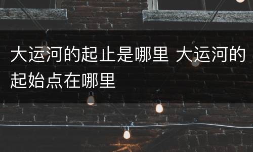 大运河的起止是哪里 大运河的起始点在哪里
