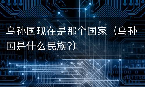 乌孙国现在是那个国家（乌孙国是什么民族?）