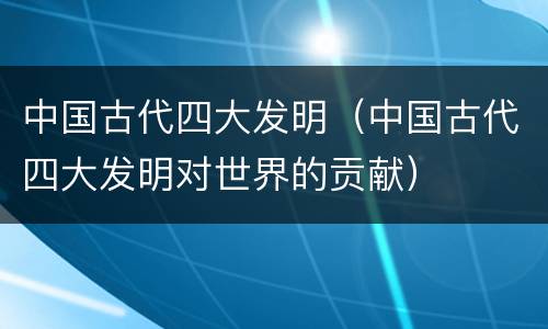 中国古代四大发明（中国古代四大发明对世界的贡献）