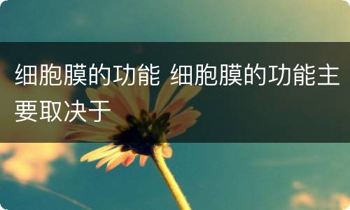 细胞膜的功能 细胞膜的功能主要取决于