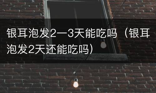 银耳泡发2一3天能吃吗（银耳泡发2天还能吃吗）