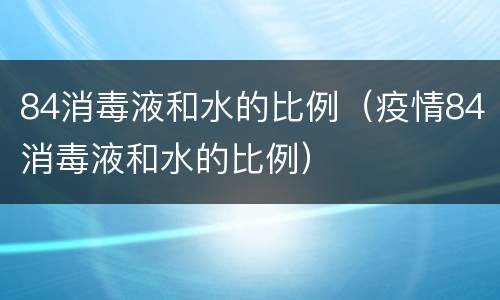 84消毒液和水的比例（疫情84消毒液和水的比例）