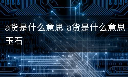 a货是什么意思 a货是什么意思玉石
