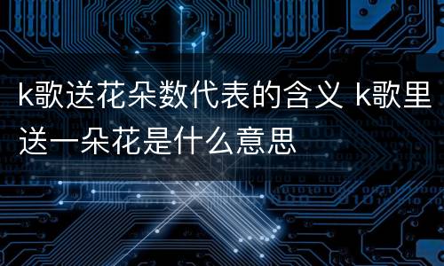 k歌送花朵数代表的含义 k歌里送一朵花是什么意思