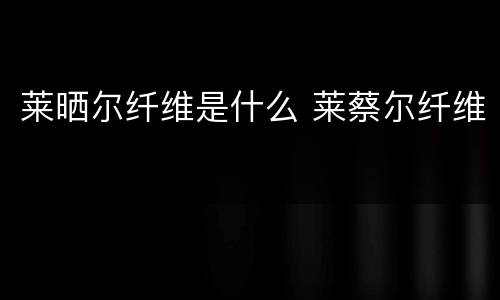 莱晒尔纤维是什么 莱蔡尔纤维