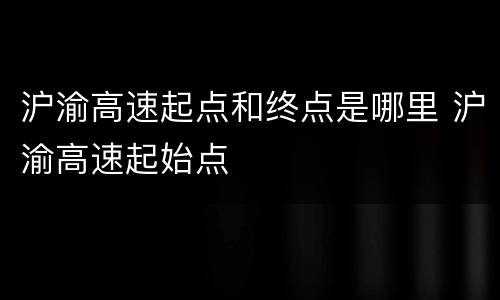 沪渝高速起点和终点是哪里 沪渝高速起始点