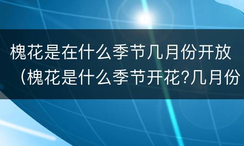 槐花是在什么季节几月份开放（槐花是什么季节开花?几月份）
