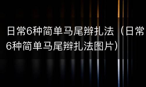 日常6种简单马尾辫扎法（日常6种简单马尾辫扎法图片）