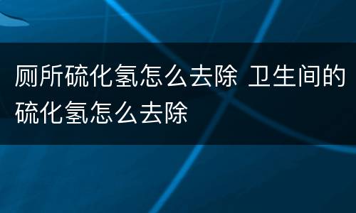 厕所硫化氢怎么去除 卫生间的硫化氢怎么去除