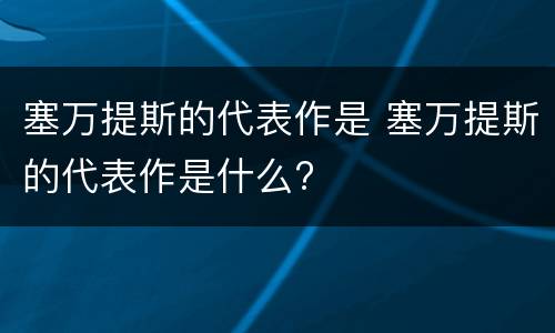 塞万提斯的代表作是 塞万提斯的代表作是什么?