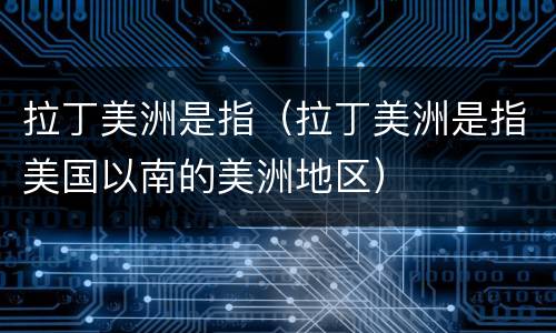 拉丁美洲是指（拉丁美洲是指美国以南的美洲地区）