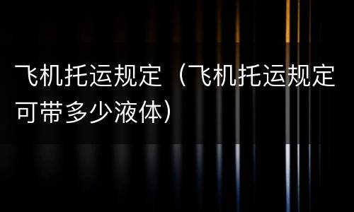 飞机托运规定（飞机托运规定可带多少液体）