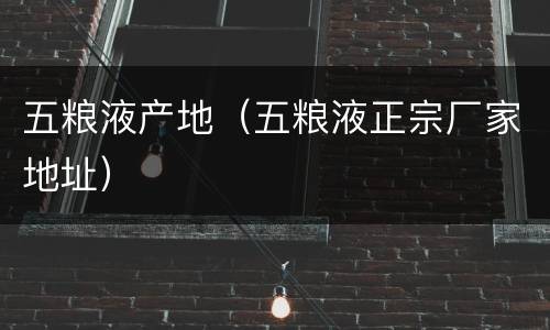 五粮液产地（五粮液正宗厂家地址）
