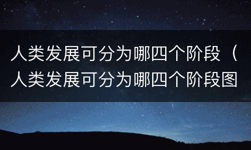 人类发展可分为哪四个阶段（人类发展可分为哪四个阶段图片）