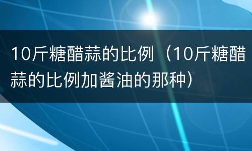 10斤糖醋蒜的比例（10斤糖醋蒜的比例加酱油的那种）
