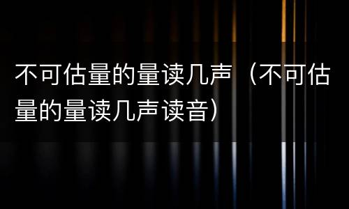 不可估量的量读几声（不可估量的量读几声读音）