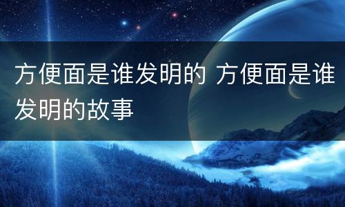 方便面是谁发明的 方便面是谁发明的故事