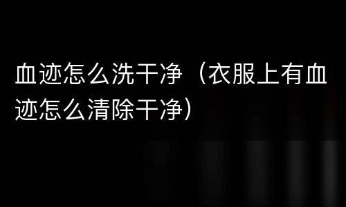 血迹怎么洗干净（衣服上有血迹怎么清除干净）