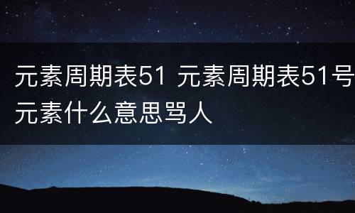 元素周期表51 元素周期表51号元素什么意思骂人