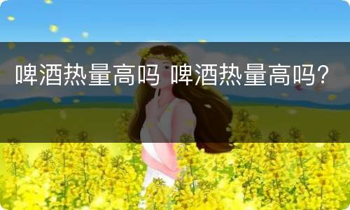 啤酒热量高吗 啤酒热量高吗?