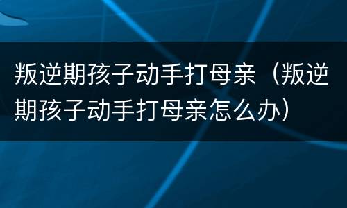 叛逆期孩子动手打母亲（叛逆期孩子动手打母亲怎么办）