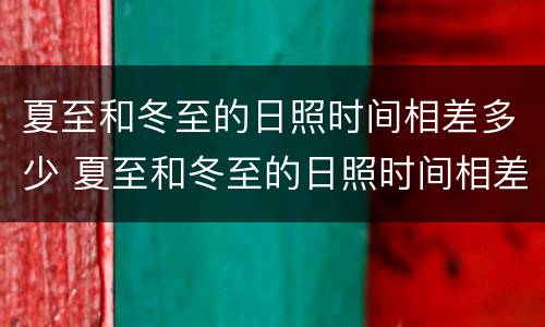 夏至和冬至的日照时间相差多少 夏至和冬至的日照时间相差多少天
