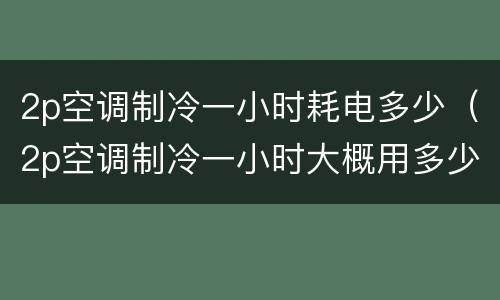 2p空调制冷一小时耗电多少（2p空调制冷一小时大概用多少度电）