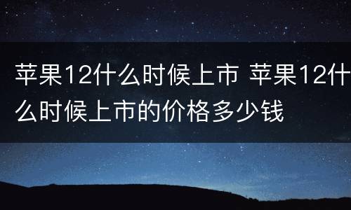 苹果12什么时候上市 苹果12什么时候上市的价格多少钱