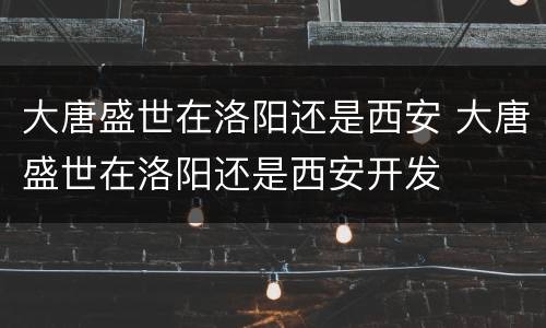大唐盛世在洛阳还是西安 大唐盛世在洛阳还是西安开发