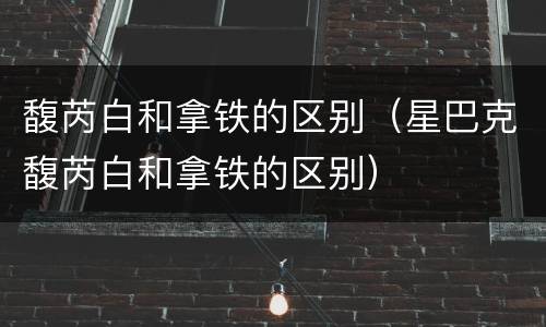馥芮白和拿铁的区别（星巴克馥芮白和拿铁的区别）