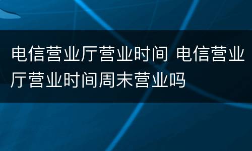 电信营业厅营业时间 电信营业厅营业时间周末营业吗