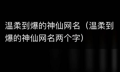 温柔到爆的神仙网名（温柔到爆的神仙网名两个字）