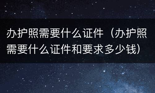 办护照需要什么证件（办护照需要什么证件和要求多少钱）