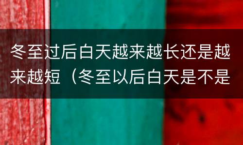 冬至过后白天越来越长还是越来越短（冬至以后白天是不是越来越长）