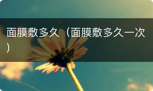 面膜敷多久（面膜敷多久一次）
