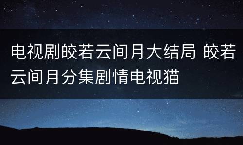 电视剧皎若云间月大结局 皎若云间月分集剧情电视猫