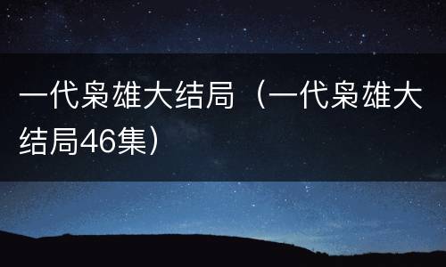 一代枭雄大结局（一代枭雄大结局46集）