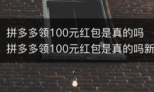 拼多多领100元红包是真的吗 拼多多领100元红包是真的吗新闻