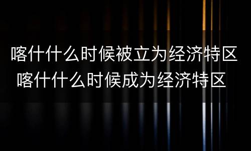喀什什么时候被立为经济特区 喀什什么时候成为经济特区