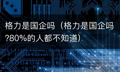 格力是国企吗（格力是国企吗?80%的人都不知道）