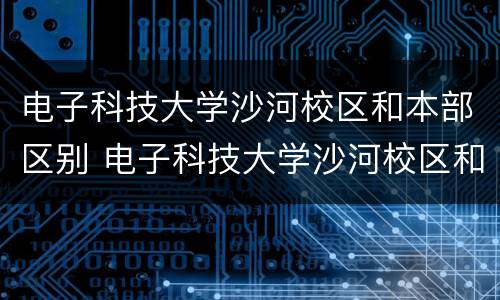 电子科技大学沙河校区和本部区别 电子科技大学沙河校区和本部区别及就业率