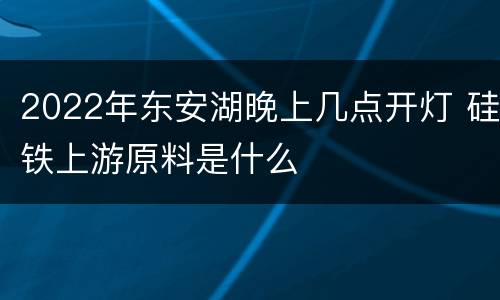 2022年东安湖晚上几点开灯 硅铁上游原料是什么