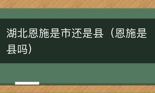 湖北恩施是市还是县（恩施是县吗）