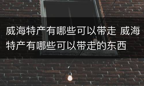 威海特产有哪些可以带走 威海特产有哪些可以带走的东西