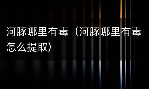 河豚哪里有毒（河豚哪里有毒怎么提取）
