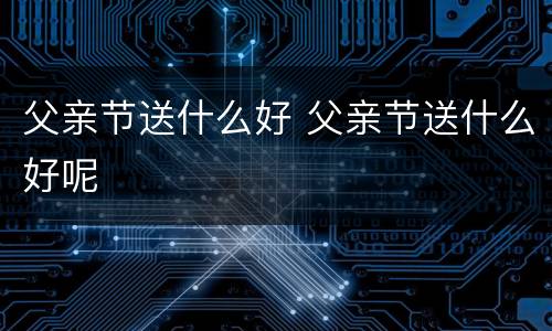 父亲节送什么好 父亲节送什么好呢