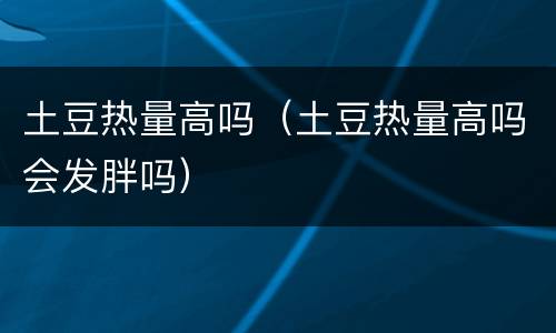 土豆热量高吗（土豆热量高吗会发胖吗）